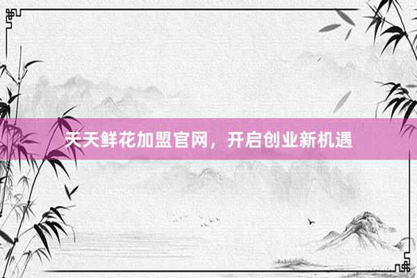 天天鲜花加盟官网，开启创业新机遇