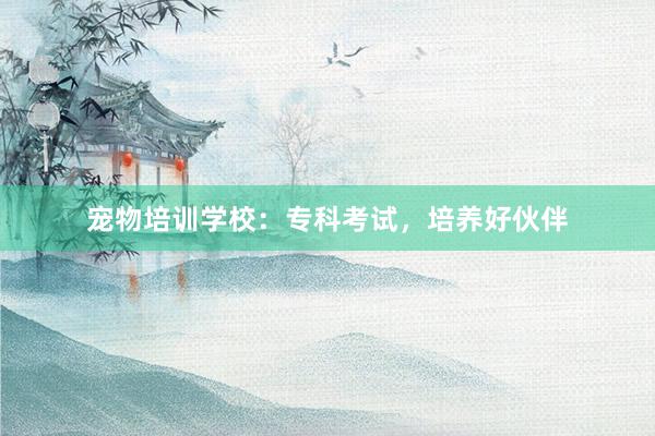 宠物培训学校：专科考试，培养好伙伴